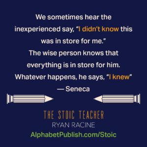 Quote from Seneca "We sometimes hear the inexperienced say I did not know this was in store for me. The wise person knows that everything is in store for him. Whatever happens he says I knew"