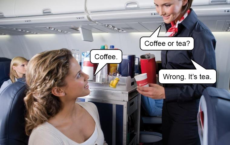 A flight attendant is asking a passenger "Coffee or tea?" and holding out a thermos. The passenger answers, "Tea" and the flight attendant replies, "Wrong. It's tea". It's a really funny joke!